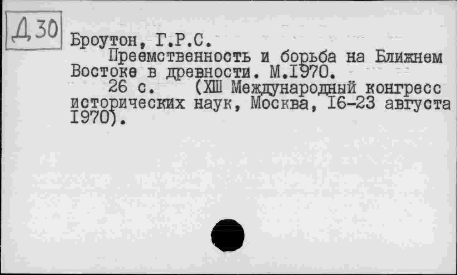 ﻿4 зо
Броутон, Г.P.С.
Преемственность и борьба на Ближнем Востоке в древности. М.ІУ70.
26 с. (ХШ Международный конгресс исторических наук, Москва, 16-23 августа